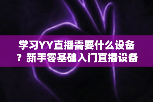 学习YY直播需要什么设备?新手零基础入门直播设备全攻略与选购指南 学习YY直播需要什么设备?新手零基础入门直播设备全攻略与选购指南