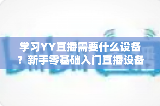 学习YY直播需要什么设备?新手零基础入门直播设备全攻略与选购指南 学习YY直播需要什么设备?新手零基础入门直播设备全攻略与选购指南