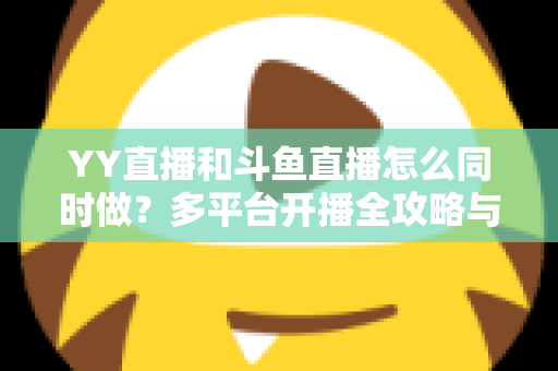 YY直播和斗鱼直播怎么同时做？多平台开播全攻略与实用技巧详解