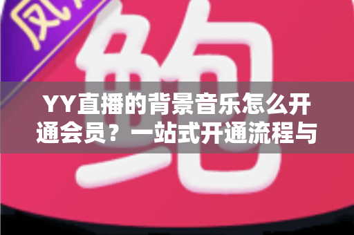 YY直播的背景音乐怎么开通会员？一站式开通流程与实用技巧全解析