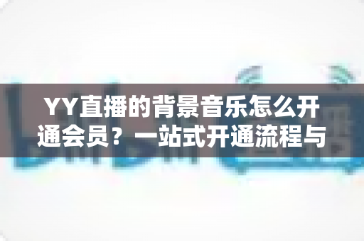 YY直播的背景音乐怎么开通会员？一站式开通流程与实用技巧全解析