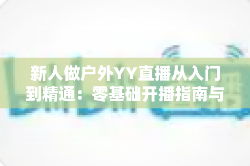 新人做户外YY直播从入门到精通：零基础开播指南与涨粉变现全攻略