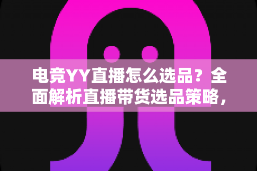 电竞YY直播怎么选品？全面解析直播带货选品策略，助你打造高转化电竞直播间