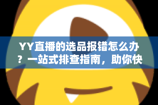 YY直播的选品报错怎么办？一站式排查指南，助你快速解决报错难题，直播带货更顺畅