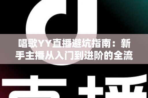 唱歌YY直播避坑指南：新手主播从入门到进阶的全流程防雷手册