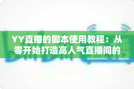 YY直播的脚本使用教程：从零开始打造高人气直播间的完整策划指南