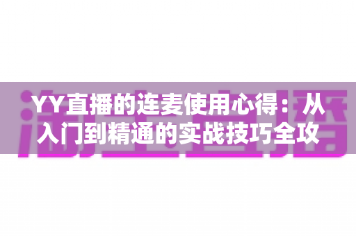 YY直播的连麦使用心得：从入门到精通的实战技巧全攻略，助你轻松提升直播间人气与互动体验
