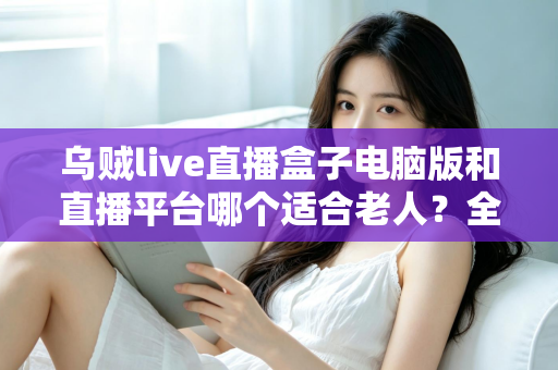 乌贼live直播盒子电脑版和直播平台哪个适合老人？全方位对比帮您做出明智选择