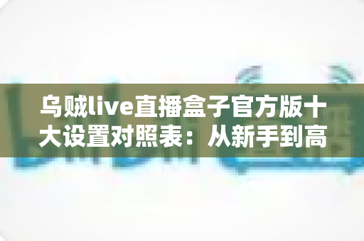 乌贼live直播盒子官方版十大设置对照表：从新手到高手的一站式画质调优实战指南