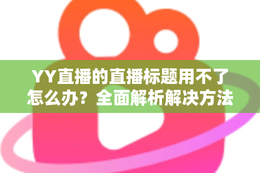 YY直播的直播标题用不了怎么办?全面解析解决方法与实用技巧 YY直播的直播标题用不了怎么办?全面解析解决方法与实用技巧