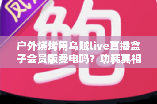 户外烧烤用乌贼live直播盒子会员版费电吗?功耗真相与省电技巧全解析 户外烧烤用乌贼live直播盒子会员版费电吗?功耗真相与省电技巧全解析