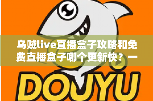 乌贼live直播盒子攻略和免费直播盒子哪个更新快？一站式解析与避坑指南