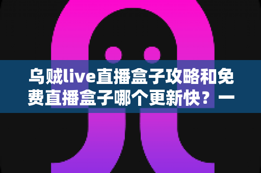 乌贼live直播盒子攻略和免费直播盒子哪个更新快？一站式解析与避坑指南