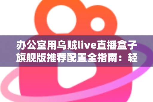 办公室用乌贼live直播盒子旗舰版推荐配置全指南:轻松打造稳定高效的企业级直播间 办公室用乌贼live直播盒子旗舰版推荐配置全指南:轻松打造稳定高效的企业级直播间