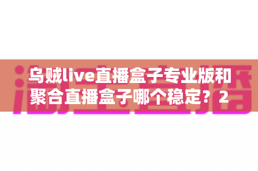 乌贼live直播盒子专业版和聚合直播盒子哪个稳定?2025年直播软件稳定性深度对比与选购全指南 乌贼live直播盒子专业版和聚合直播盒子哪个稳定?2025年直播软件稳定性深度对比与选购全指南
