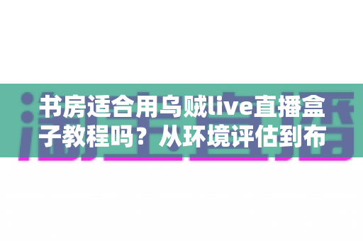 书房适合用乌贼live直播盒子教程吗?从环境评估到布置实操的全维度指南 书房适合用乌贼live直播盒子教程吗?从环境评估到布置实操的全维度指南
