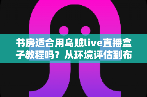 书房适合用乌贼live直播盒子教程吗？从环境评估到布置实操的全维度指南
