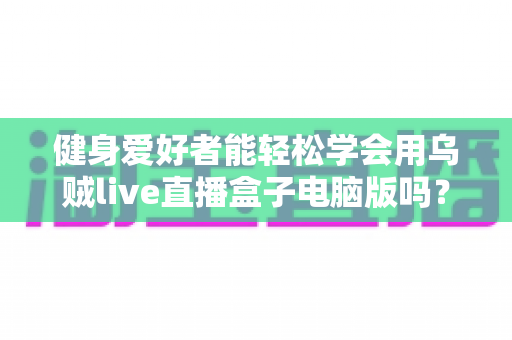 健身爱好者能轻松学会用乌贼live直播盒子电脑版吗？零基础也能快速上手的直播实战指南