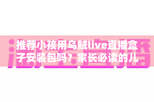 推荐小孩用乌贼live直播盒子安装包吗？家长必读的儿童直播软件安全分析与实用指南