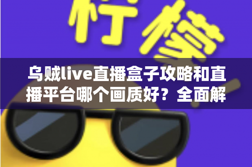乌贼live直播盒子攻略和直播平台哪个画质好?全面解析直播使用技巧与画质选择指南 乌贼live直播盒子攻略和直播平台哪个画质好?全面解析直播使用技巧与画质选择指南