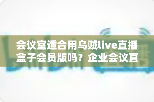 会议室适合用乌贼live直播盒子会员版吗？企业会议直播场景深度测评与选购指南