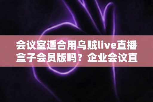 会议室适合用乌贼live直播盒子会员版吗？企业会议直播场景深度测评与选购指南