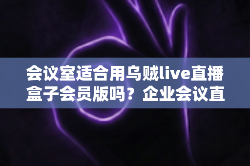 会议室适合用乌贼live直播盒子会员版吗？企业会议直播场景深度测评与选购指南