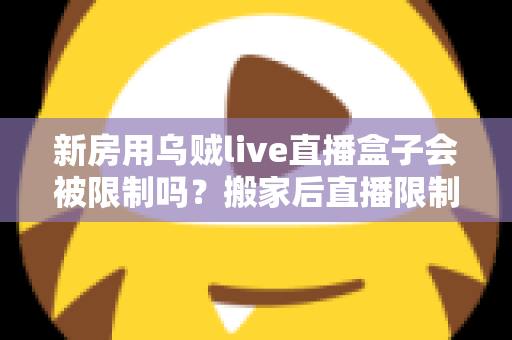 新房用乌贼live直播盒子会被限制吗?搬家后直播限制风险全面解析与实用应对指南 新房用乌贼live直播盒子会被限制吗?搬家后直播限制风险全面解析与实用应对指南