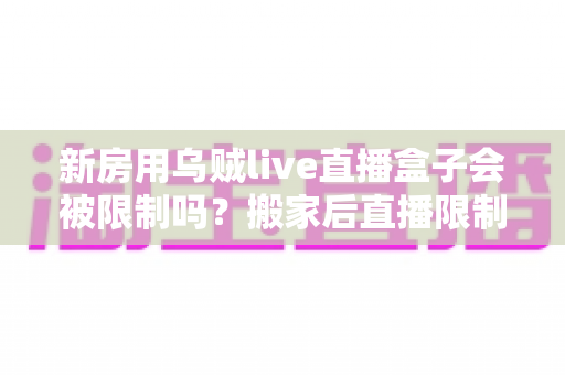 新房用乌贼live直播盒子会被限制吗？搬家后直播限制风险全面解析与实用应对指南