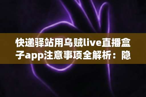 快递驿站用乌贼live直播盒子app注意事项全解析:隐私、合规与高效运营一站式指南 快递驿站用乌贼live直播盒子app注意事项全解析:隐私、合规与高效运营一站式指南