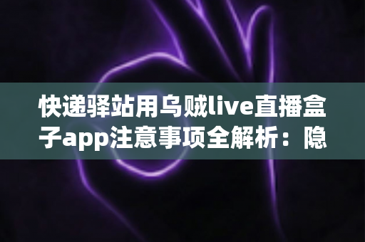 快递驿站用乌贼live直播盒子app注意事项全解析:隐私、合规与高效运营一站式指南 快递驿站用乌贼live直播盒子app注意事项全解析:隐私、合规与高效运营一站式指南