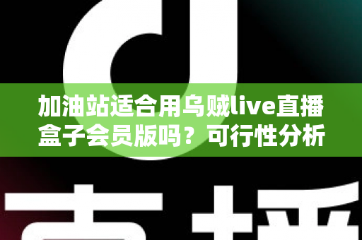 加油站适合用乌贼live直播盒子会员版吗？可行性分析与实操落地全指南