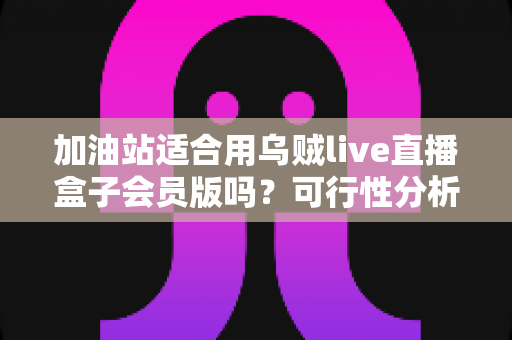 加油站适合用乌贼live直播盒子会员版吗？可行性分析与实操落地全指南