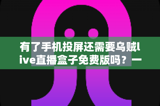 有了手机投屏还需要乌贼live直播盒子免费版吗？一篇讲透选择难题的深度指南