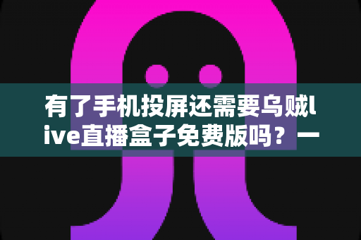 有了手机投屏还需要乌贼live直播盒子免费版吗？一篇讲透选择难题的深度指南