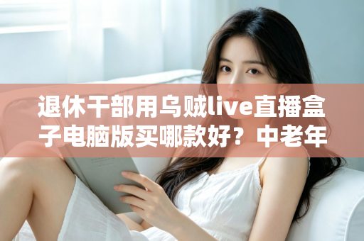 退休干部用乌贼live直播盒子电脑版买哪款好?中老年直播入门选购全攻略 退休干部用乌贼live直播盒子电脑版买哪款好?中老年直播入门选购全攻略