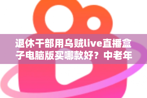 退休干部用乌贼live直播盒子电脑版买哪款好？中老年直播入门选购全攻略