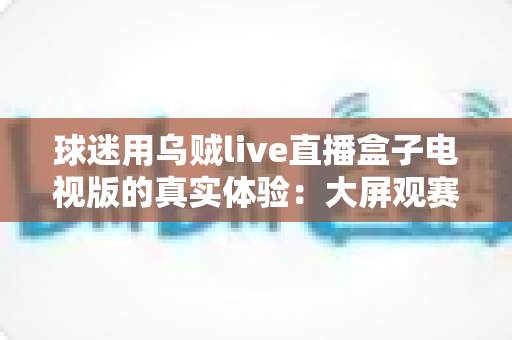 球迷用乌贼live直播盒子电视版的真实体验:大屏观赛是惊喜还是踩坑?一文说透 球迷用乌贼live直播盒子电视版的真实体验:大屏观赛是惊喜还是踩坑?一文说透