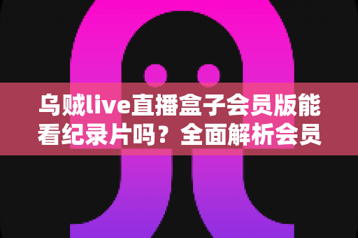 乌贼live直播盒子会员版能看纪录片吗?全面解析会员权益、纪录片资源与观看指南 乌贼live直播盒子会员版能看纪录片吗?全面解析会员权益、纪录片资源与观看指南