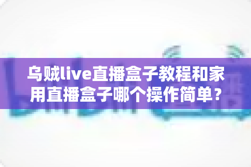 乌贼live直播盒子教程和家用直播盒子哪个操作简单？新手友好度全面对比与选购指南
