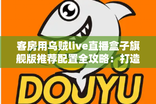 客房用乌贼live直播盒子旗舰版推荐配置全攻略：打造流畅高清的客房直播娱乐体验