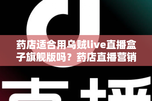药店适合用乌贼live直播盒子旗舰版吗？药店直播营销全景解析与选购指南