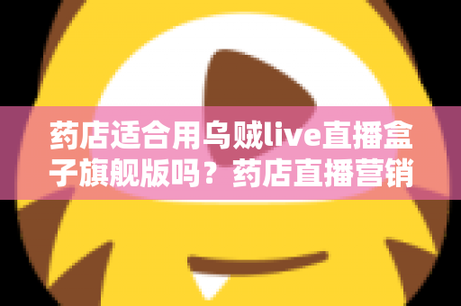 药店适合用乌贼live直播盒子旗舰版吗？药店直播营销全景解析与选购指南