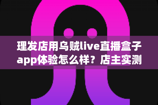 理发店用乌贼live直播盒子app体验怎么样?店主实测体验与经营价值全面解析 理发店用乌贼live直播盒子app体验怎么样?店主实测体验与经营价值全面解析