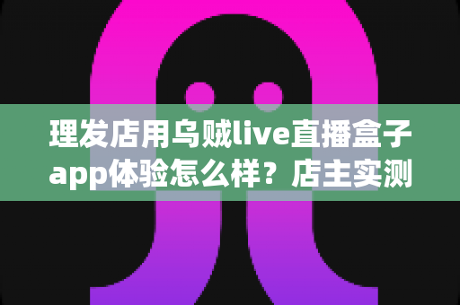 理发店用乌贼live直播盒子app体验怎么样?店主实测体验与经营价值全面解析 理发店用乌贼live直播盒子app体验怎么样?店主实测体验与经营价值全面解析