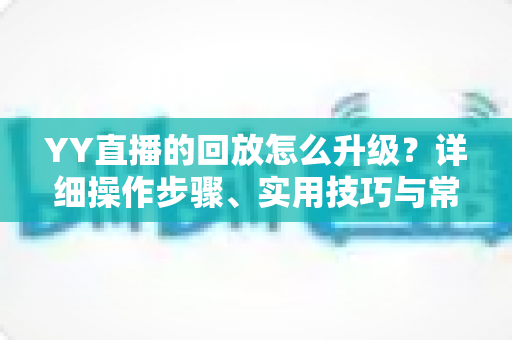 YY直播的回放怎么升级？详细操作步骤、实用技巧与常见问题全解析