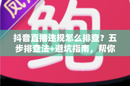 抖音直播违规怎么排查?五步排查法+避坑指南,帮你快速定位问题恢复流量 抖音直播违规怎么排查?五步排查法+避坑指南,帮你快速定位问题恢复流量