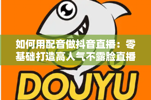 如何用配音做抖音直播：零基础打造高人气不露脸直播间的完整实战指南