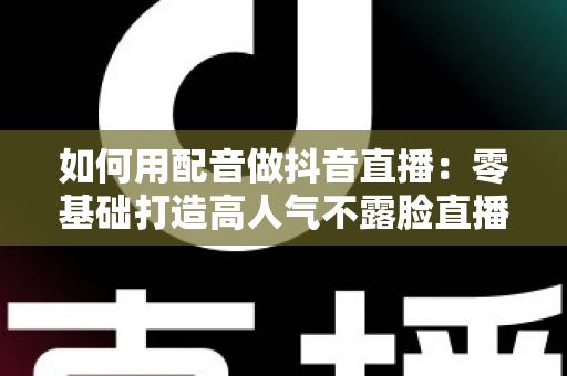 如何用配音做抖音直播：零基础打造高人气不露脸直播间的完整实战指南