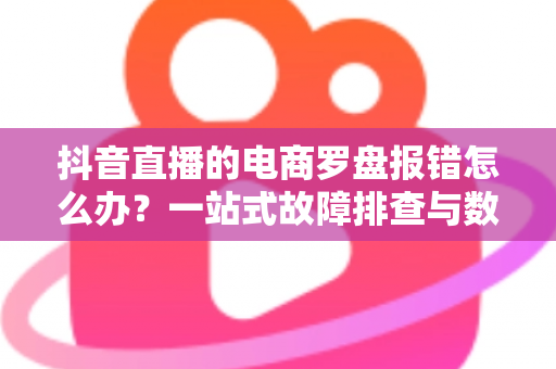 抖音直播的电商罗盘报错怎么办?一站式故障排查与数据修复全攻略 抖音直播的电商罗盘报错怎么办?一站式故障排查与数据修复全攻略